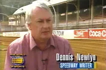 Speaking of Channel Nine, Newlyn was responsible for a special feature on the final night and closure of Sydney Showground which was screened on Channel Nine's Saturday afternoon Wide World of Sport programme. That resulted after Newlyn contacted friend and Nine sports presenter Andrew Voss who was formerly employed as a member of the 2UE sports department in the days Newlyn was their speedway correspondent. That also rates right up there as one of Newlyn's most significant speedway achievements in Sydney main stream media sports coverage.